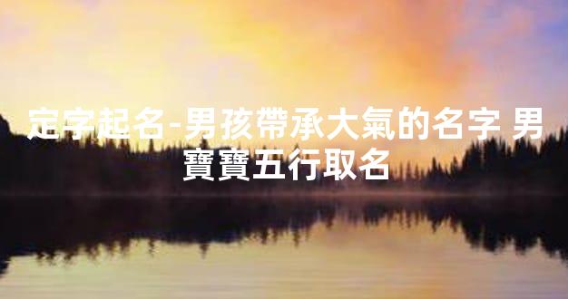 定字起名-男孩帶承大氣的名字 男寶寶五行取名